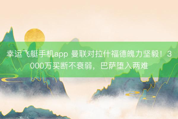 幸运飞艇手机app 曼联对拉什福德魄力坚毅！3000万买断不衰弱，巴萨堕入两难