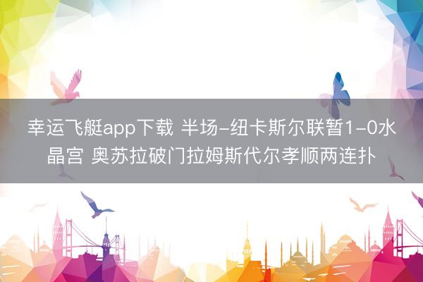 幸运飞艇app下载 半场-纽卡斯尔联暂1-0水晶宫 奥苏拉破门拉姆斯代尔孝顺两连扑