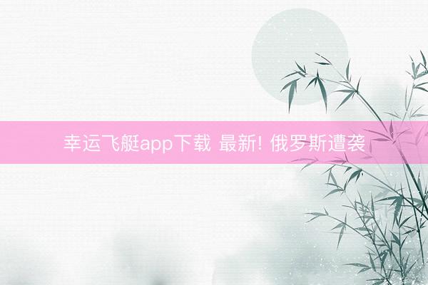 幸运飞艇app下载 最新! 俄罗斯遭袭