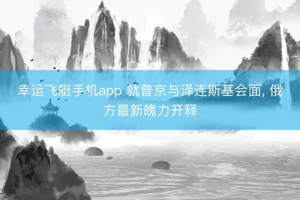 幸运飞艇手机app 就普京与泽连斯基会面, 俄方最新魄力开释