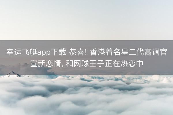 幸运飞艇app下载 恭喜! 香港着名星二代高调官宣新恋情, 和网球王子正在热恋中
