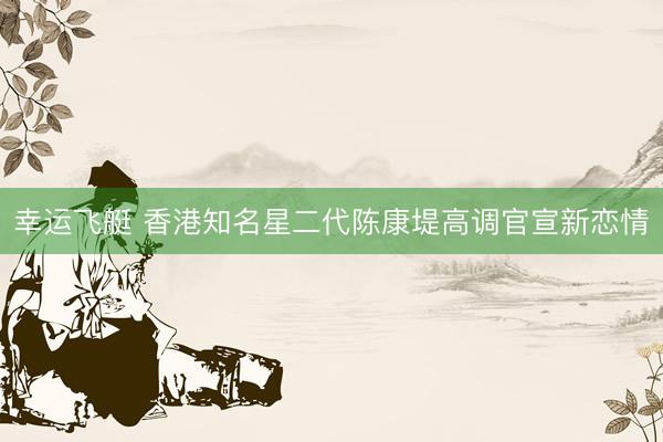 幸运飞艇 香港知名星二代陈康堤高调官宣新恋情