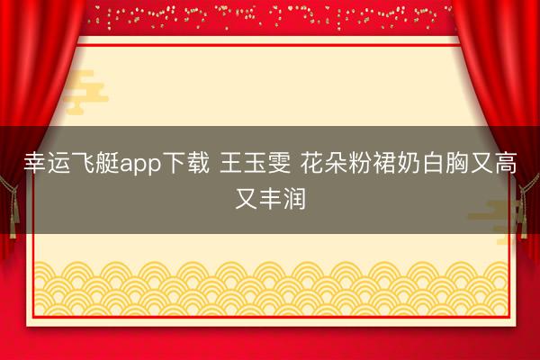 幸运飞艇app下载 王玉雯 花朵粉裙奶白胸又高又丰润