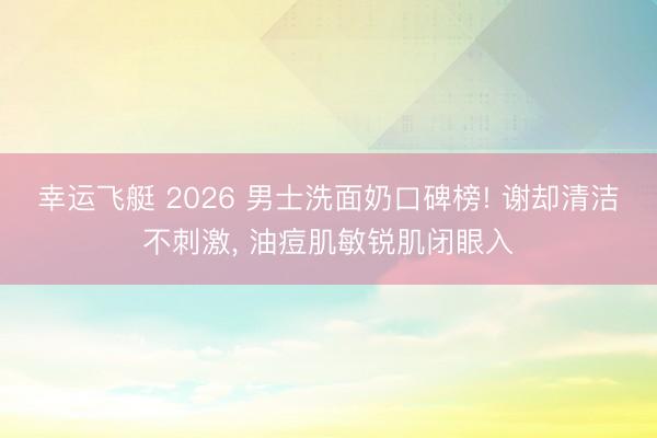 幸运飞艇 2026 男士洗面奶口碑榜! 谢却清洁不刺激, 油痘肌敏锐肌闭眼入