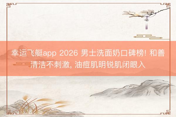 幸运飞艇app 2026 男士洗面奶口碑榜! 和善清洁不刺激, 油痘肌明锐肌闭眼入
