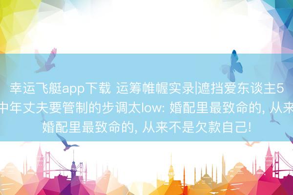幸运飞艇app下载 运筹帷幄实录|遮挡爱东谈主50万债务缺口, 中年丈夫要管制的步调太low: 婚配里最致命的, 从来不是欠款自己!