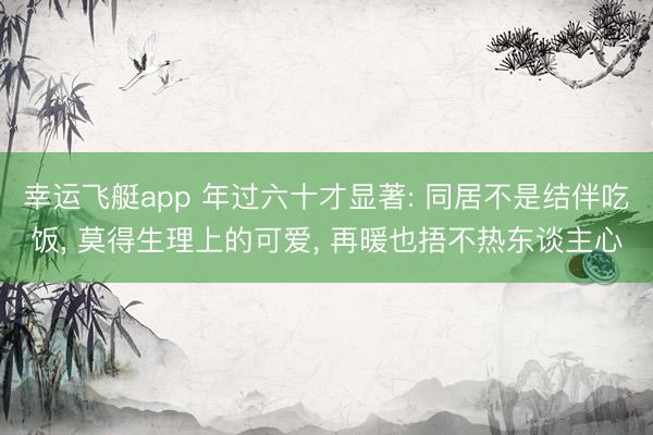 幸运飞艇app 年过六十才显著: 同居不是结伴吃饭, 莫得生理上的可爱, 再暖也捂不热东谈主心