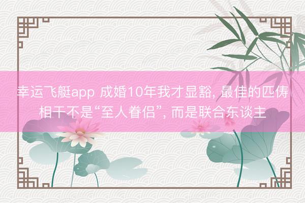 幸运飞艇app 成婚10年我才显豁, 最佳的匹俦相干不是“至人眷侣”, 而是联合东谈主