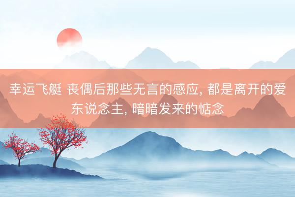 幸运飞艇 丧偶后那些无言的感应, 都是离开的爱东说念主, 暗暗发来的惦念