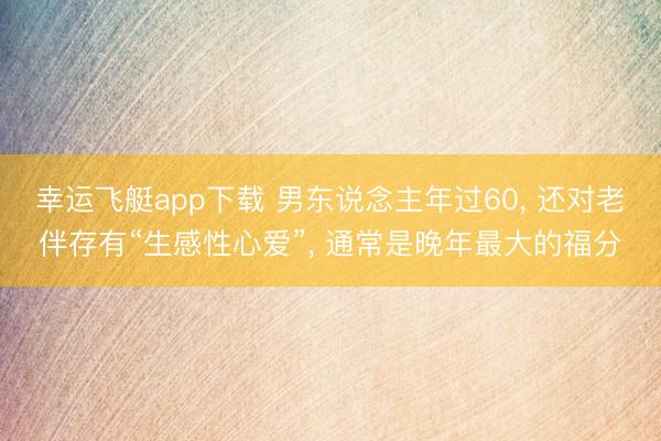 幸运飞艇app下载 男东说念主年过60, 还对老伴存有“生感性心爱”, 通常是晚年最大的福分
