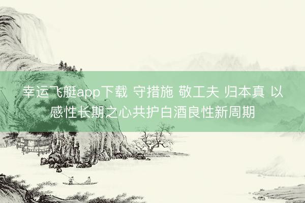 幸运飞艇app下载 守措施 敬工夫 归本真 以感性长期之心共护白酒良性新周期