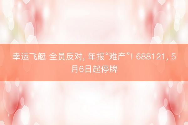 幸运飞艇 全员反对, 年报“难产”! 688121, 5月6日起停牌