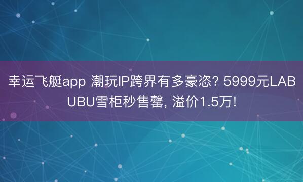 幸运飞艇app 潮玩IP跨界有多豪恣? 5999元LABUBU雪柜秒售罄, 溢价1.5万!
