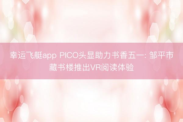 幸运飞艇app PICO头显助力书香五一: 邹平市藏书楼推出VR阅读体验